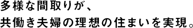 多様な間取りが、共働き夫婦の理想の住まいを実現。