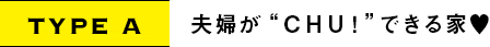 TYPE A｜夫婦が“CHU!”できる家♥